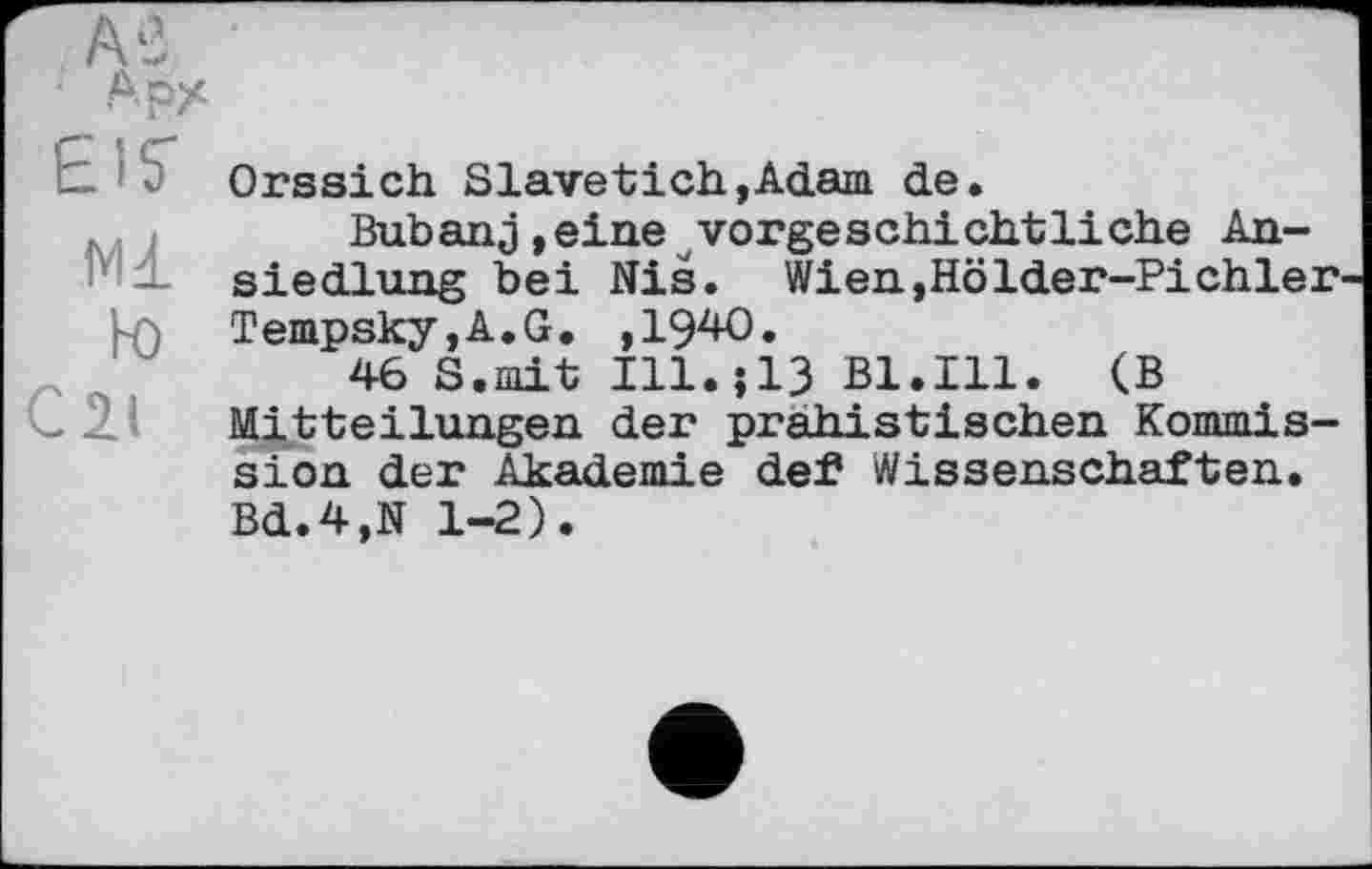﻿АрХ
EIS'
Ml hO
C2.I
Orssich Slavetich,Adam de.
Bubanj,eine vorgeschichtliche Ansiedlung bei Nis. Wien,Hölder-Pi chier Tempsky,A.G. ,1940.
46 S.mit I11.Î13 B1.I11. (B Mitteilungen der prahistischen Kommission der Akademie def Wissenschaften. Bd.4,N 1-2).